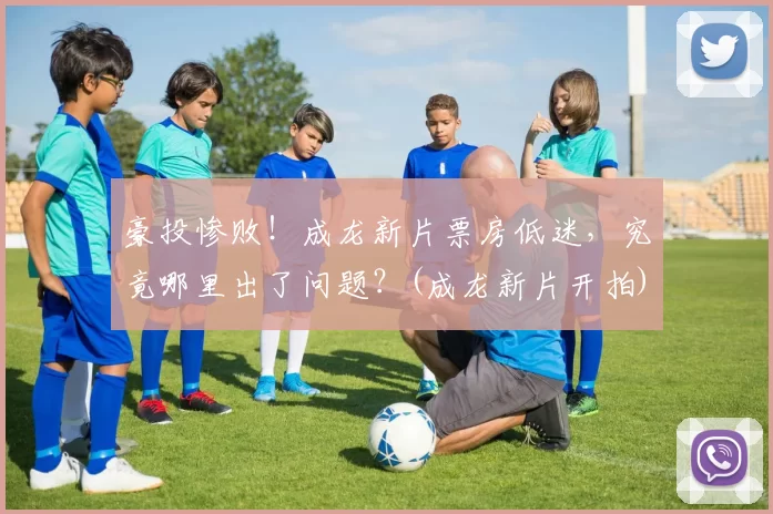 豪投惨败！成龙新片票房低迷，究竟哪里出了问题？(成龙新片开拍)